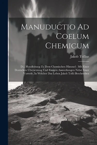Manuductio Ad Coelum Chemicum: D.i. Handleitung Zu Dem Chemischen Himmel: Mit Einer Deutschen Übersetzung Und Einigen Anmerkungen Nebst Einer Vorrede, In Welcher Das Leben Jakob Tollii Beschrieben