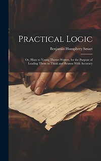 Practical Logic: Or, Hints to Young Theme-Writers, for the Purpose of Leading Them to Think and Reason With Accuracy