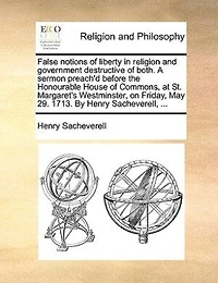False Notions of Liberty Religion and Government, Destructive Both. A Sermon Preach'd Before the Honourable House Commons, at St. Margaret's Westminster, on Friday, May 29. 1713. By Henry Sacheverell,