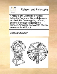 A Reply to Dr. Chandler's "Appeal Defended": Wherein His Mistakes Are Rectified, False Arguing Refuted, and the Objections Against Planned American Episcopate Shewn Remain Full Force, Notwithstanding All He Has Offered Render Them...