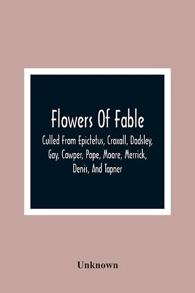 Flowers Of Fable; Culled From Epictetus, Croxall, Dodsley, Gay, Cowper, Pope, Moore, Merrick, Denis, And Tapner; With Original Translations From La Fontaine, Krasicki, Herder, Gellert, Lessing, Pignotti, And Others The Whole Selected For The Instruction O