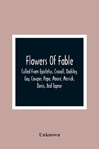Flowers Of Fable; Culled From Epictetus, Croxall, Dodsley, Gay, Cowper, Pope, Moore, Merrick, Denis, And Tapner; With Original Translations From La Fontaine, Krasicki, Herder, Gellert, Lessing, Pignotti, And Others The Whole Selected For The Instruction O