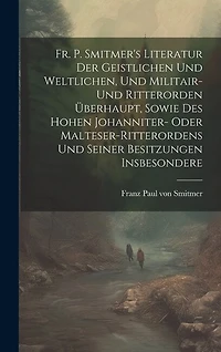 Fr. P. Smitmer's Literatur Der Geistlichen Und Weltlichen, Und Militair- Und Ritterorden Überhaupt, Sowie Des Hohen Johanniter- Oder Malteser-ritterordens Und Seiner Besitzungen Insbesondere