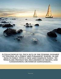 a Collection of All Such Acts the General Assembly Virginia, Public and Permanent Nature, As Are Now Force: With New Complete Index, to Which Prefixed Declaration Rights, Constitution, O