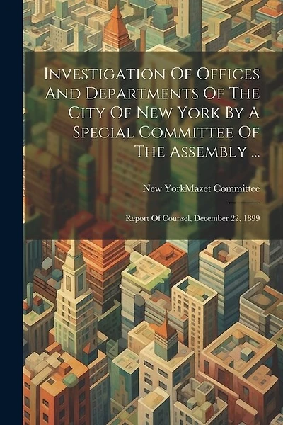 Investigation Of Offices And Departments Of The City Of New York By A Special Committee Of The Assembly ...: Report Of Counsel, December 22, 1899