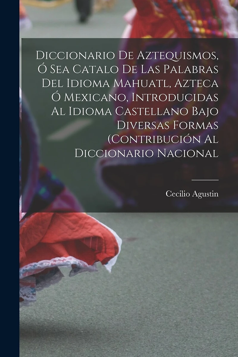 Diccionario de Aztequismos, ó sea catalo de las palabras del idioma mahuatl, azteca ó mexicano, introducidas al idioma castellano bajo diversas formas (contribución al diccionario nacional