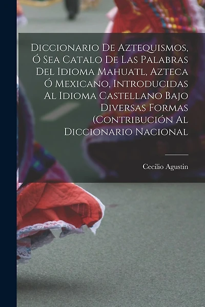 Diccionario de Aztequismos, ó sea catalo de las palabras del idioma mahuatl, azteca ó mexicano, introducidas al idioma castellano bajo diversas formas (contribución al diccionario nacional
