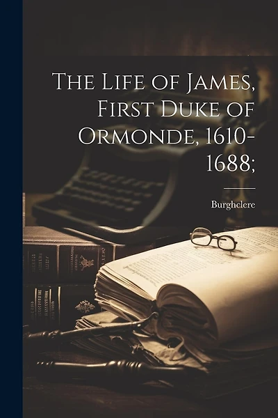 The Life of James, First Duke of Ormonde, 1610-1688;