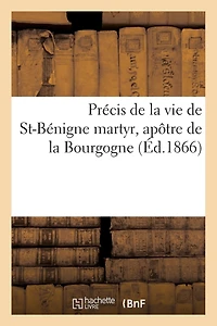 Précis de la Vie de St-Bénigne: Martyr, Apôtre de la Bourgogne, Patron de la Ville, de la Cathédrale Et de Tout Le Diocèse de Dijon
