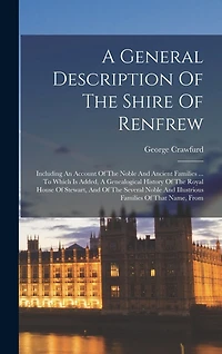 A General Description Of The Shire Of Renfrew: Including An Account Of The Noble And Ancient Families ... To Which Is Added, A Genealogical History Of The Royal House Of Stewart, And Of The Several Noble And Illustrious Families Of That Name, From