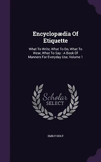 Encyclopædia Of Etiquette: What To Write, What To Do, What To Wear, What To Say : A Book Of Manners For Everyday Use, Volume 1