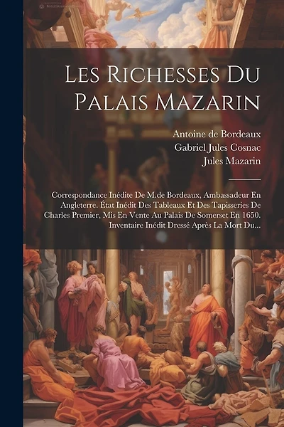 Les Richesses Du Palais Mazarin: Correspondance Inédite De M.de Bordeaux, Ambassadeur En Angleterre. État Inédit Des Tableaux Et Des Tapisseries De Charles Premier, Mis En Vente Au Palais De Somerset En 1650. Inventaire Inédit Dressé Après La Mort Du...