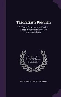 the English Bowman, or Tracts on Archery: To Which Is Added Second Part of Bowman's Glory (Classic Reprint)