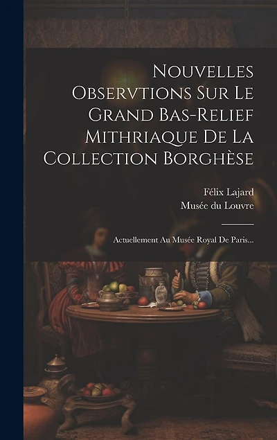 Nouvelles Observtions Sur Le Grand Bas-relief Mithriaque De La Collection Borghèse: Actuellement Au Musée Royal De Paris...