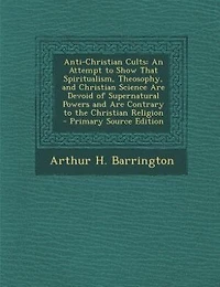 Anti-Christian Cults: An Attempt to Show That Spiritualism, Theosophy, and Christian Science Are Devoid of Supernatural P