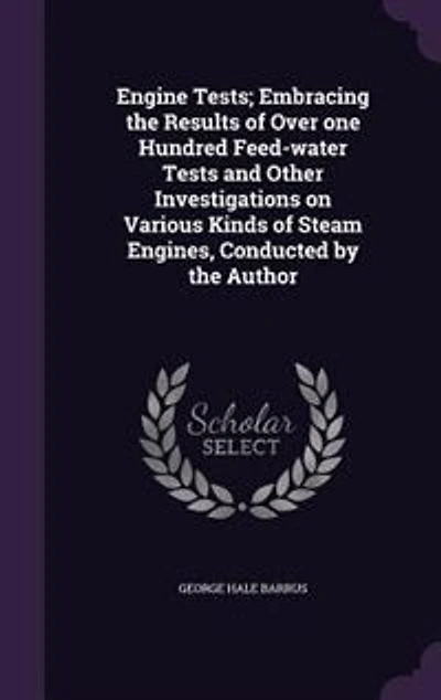 Engine Tests; Embracing the Results of Over one Hundred Feed-water Tests and Other Investigations on Various Kinds Steam Engines, Conducted by Author