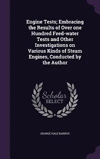 Engine Tests; Embracing the Results of Over one Hundred Feed-water Tests and Other Investigations on Various Kinds Steam Engines, Conducted by Author