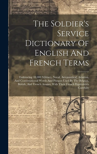 The Soldier's Service Dictionary Of English And French Terms: Embracing 10,000 Military, Naval, Aeronautical, Aviation, And Conversational Words And Phrases Used By The Belgian, British, And French Armies, With Their French Equivalents Carefully