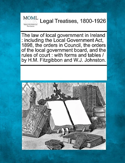 The law of local government in Ireland: including the Local Government Act, 1898, the orders in Council, the orders of the local government board, and the rules of court: with forms and tables / by H.M. Fitzgibbon and W.J. Johnston.