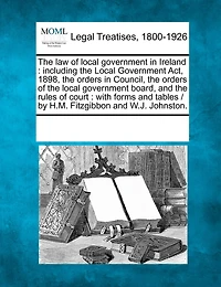 The law of local government in Ireland: including the Local Government Act, 1898, the orders in Council, the orders of the local government board, and the rules of court: with forms and tables / by H.M. Fitzgibbon and W.J. Johnston.