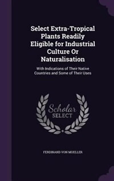 Select Extra-Tropical Plants Readily Eligible for Industrial Culture Or Naturalisation: With Indications of Their Native Countries and Some of Their Uses