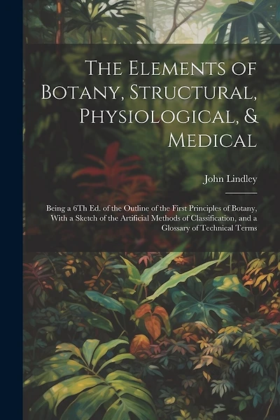 The Elements of Botany, Structural, Physiological, & Medical: Being a 6Th Ed. of the Outline of the First Principles of Botany, With a Sketch of the Artificial Methods of Classification, and a Glossary of Technical Terms