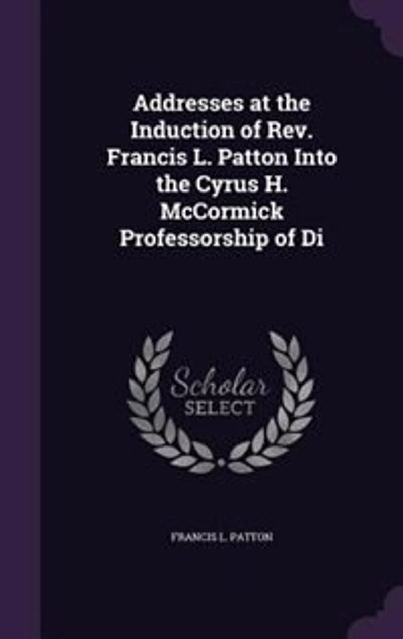 Addresses at the Induction of Rev. Francis L. Patton Into the Cyrus H. McCormick Professorship of Di