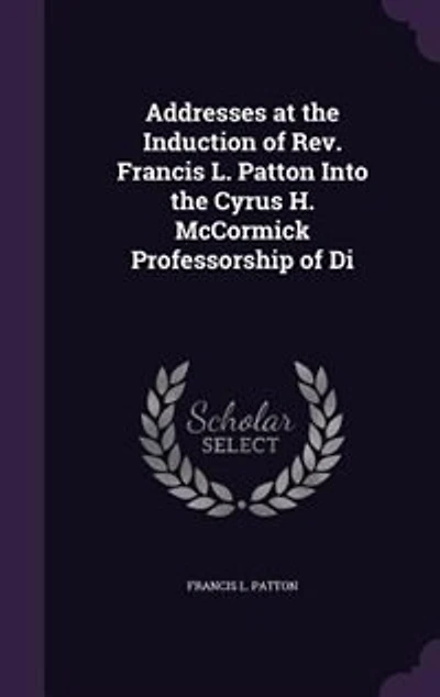 Addresses at the Induction of Rev. Francis L. Patton Into the Cyrus H. McCormick Professorship of Di