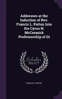 Addresses at the Induction of Rev. Francis L. Patton Into the Cyrus H. McCormick Professorship of Di