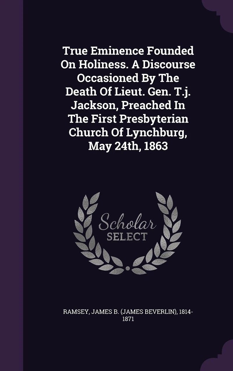 True Eminence Founded On Holiness. A Discourse Occasioned By The Death Of Lieut. Gen. T.j. Jackson, Preached In The First Presbyterian Church Of Lynchburg, May 24th, 1863