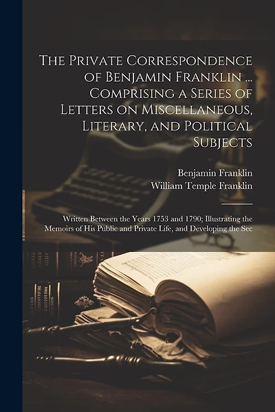 The Private Correspondence of Benjamin Franklin ... Comprising a Series of Letters on Miscellaneous, Literary, and Political Subjects: Written Between the Years 1753 and 1790; Illustrating the Memoirs of his Public and Private Life, and Developing the Sec