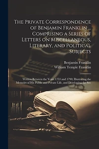 The Private Correspondence of Benjamin Franklin ... Comprising a Series of Letters on Miscellaneous, Literary, and Political Subjects: Written Between the Years 1753 and 1790; Illustrating the Memoirs of his Public and Private Life, and Developing the Sec