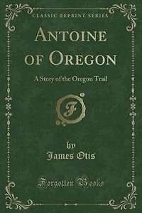 Antoine of Oregon: A Story of the Oregon Trail (Classic Reprint)