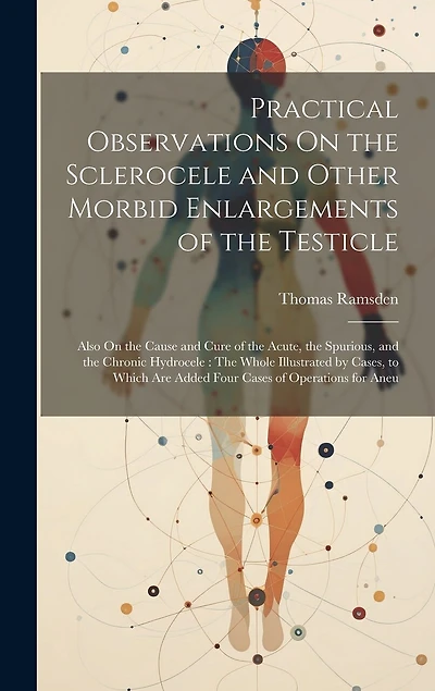 Practical Observations On the Sclerocele and Other Morbid Enlargements of the Testicle: Also On the Cause and Cure of the Acute, the Spurious, and the Chronic Hydrocele: The Whole Illustrated by Cases, to Which Are Added Four Cases of Operations for Aneu