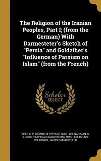 the Religion of Iranian Peoples, Part I; (from German) With Darmesteter's Sketch "Persia" and Goldziher's "Influence Parsism on Islam" French)