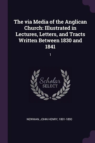 The via Media of the Anglican Church: Illustrated in Lectures, Letters, and Tracts Written Between 1830 and 1841: 1