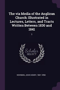 The via Media of the Anglican Church: Illustrated in Lectures, Letters, and Tracts Written Between 1830 and 1841: 1