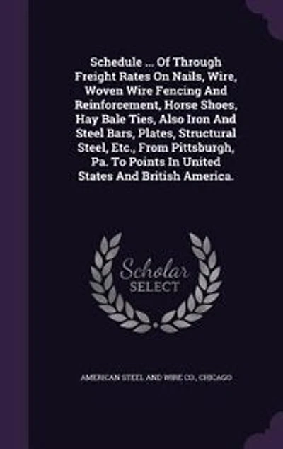 Schedule ... Of Through Freight Rates On Nails, Wire, Woven Wire Fencing And Reinforcement, Horse Shoes, Hay Bale Ties, Also Iron Steel Bars, Plates, Structural Steel, Etc., From Pittsburgh, Pa. To Points United States British America.