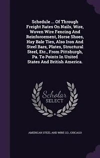 Schedule ... Of Through Freight Rates On Nails, Wire, Woven Wire Fencing And Reinforcement, Horse Shoes, Hay Bale Ties, Also Iron Steel Bars, Plates, Structural Steel, Etc., From Pittsburgh, Pa. To Points United States British America.