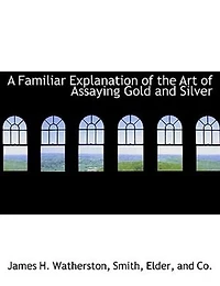 A Familiar Explanation of the Art Assaying Gold and Silver