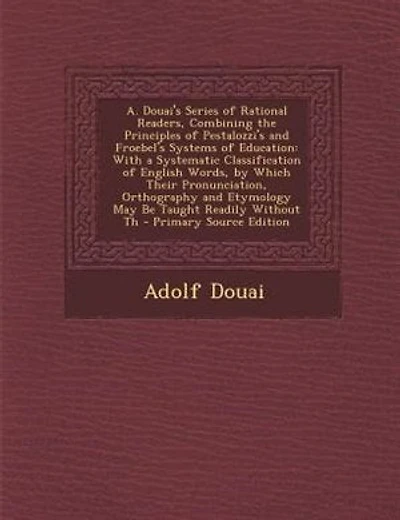 A. Douai's Series of Rational Readers, Combining the Principles of Pestalozzi's and Froebel's Systems of Education: With a Systematic Classification of English Words, by Which Their Pronunciation, Orthography and Et