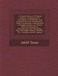 A. Douai's Series of Rational Readers, Combining the Principles of Pestalozzi's and Froebel's Systems of Education: With a Systematic Classification of English Words, by Which Their Pronunciation, Orthography and Et
