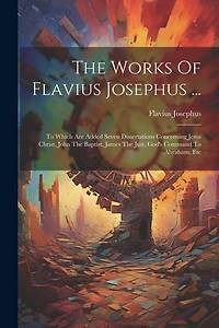 The Works Of Flavius Josephus ...: To Which Are Added Seven Dissertations Concerning Jesus Christ, John The Baptist, James The Just, God's Command To Abraham, Etc