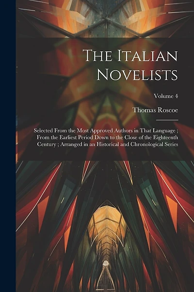 The Italian Novelists: Selected From the Most Approved Authors in That Language; From the Earliest Period Down to the Close of the Eighteenth Century; Arranged in an Historical and Chronological Series; Volume 4