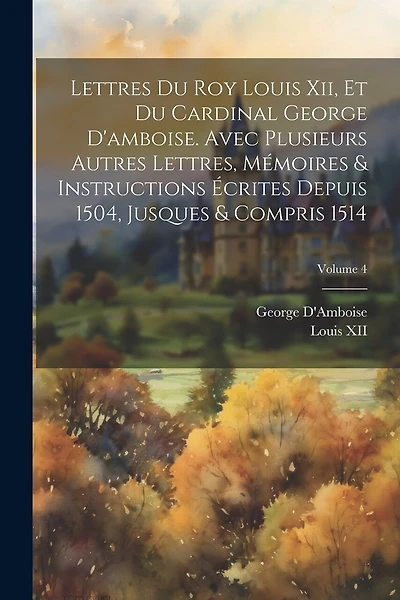 Lettres Du Roy Louis Xii, Et Du Cardinal George D'amboise. Avec Plusieurs Autres Lettres, Mémoires & Instructions Écrites Depuis 1504
