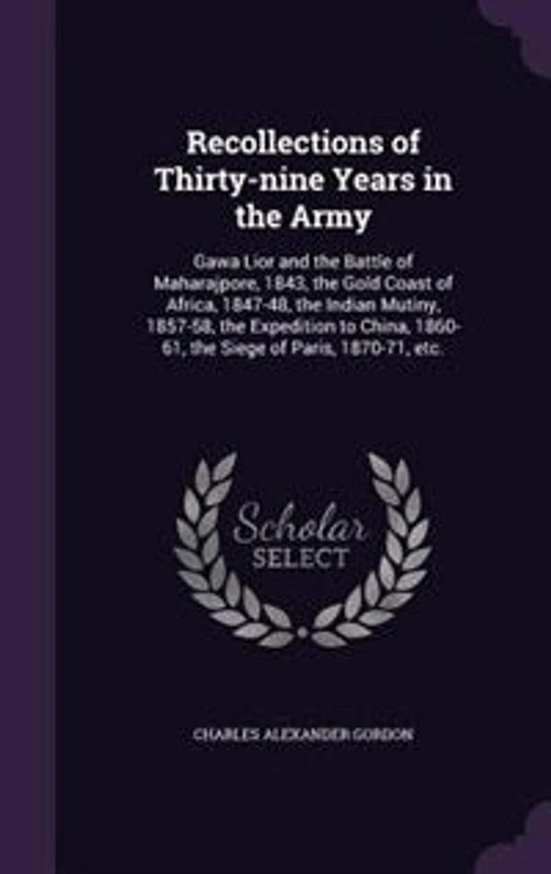 Recollections of Thirty-nine Years the Army: Gwalior and Battle Maharajpore, 1843, Gold Coast Africa, 1847-48, Indian Mutiny,