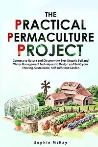 The Practical Permaculture Project: Connect to Nature and Discover the Best Organic Soil and Water Management Techniques to Design and Build your Thriving, Sustainable, Self-sufficient Garden