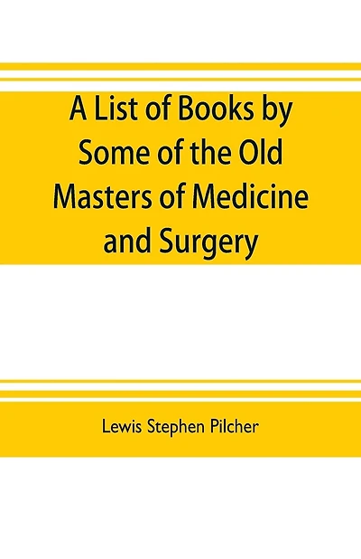 A list of books by some of the old masters of medicine and surgery together with books on the history of medicine and on medical biography in the possession of Lewis Stephen Pilcher; with biographical and bibliographical notes and reproductions of some ti