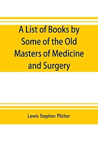 A list of books by some of the old masters of medicine and surgery together with books on the history of medicine and on medical biography in the possession of Lewis Stephen Pilcher; with biographical and bibliographical notes and reproductions of some ti