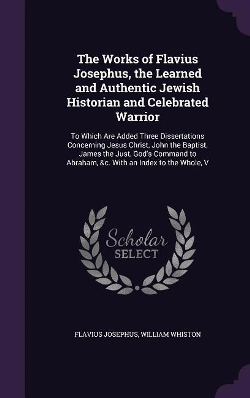 the Works of Flavius Josephus, Learned and Authentic Jewish Historian Celebrated Warrior: To Which Are Added Three Dissertations Concerning Jesus Christ, John Baptist, James Just, G